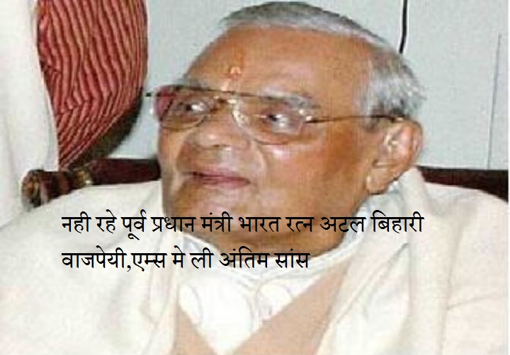 नही रहे पूर्व प्रधान मंत्री भारत रत्न अटल बिहारी वाजपेयी,एम्स मे ली अंतिम सांस