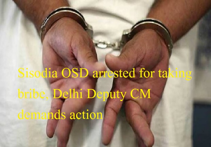 रिश्वत लेने के आरोप में सिसोदिया के ओएसडी गिरफ्तार, दिल्ली के डिप्टी सीएम ने की कड़ी कार्रवाई की मांग