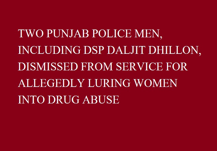 TWO PUNJAB POLICE MEN, INCLUDING DSP DALJIT DHILLON, DISMISSED FROM SERVICE FOR ALLEGEDLY LURING WOMEN INTO DRUG ABUSE